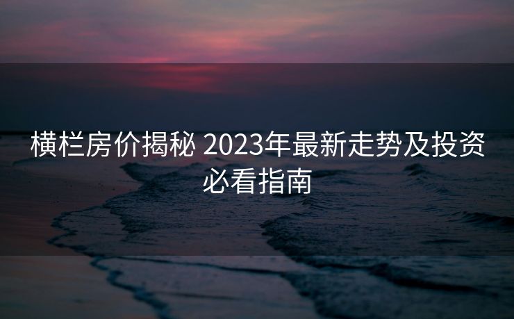 横栏房价揭秘 2023年最新走势及投资必看指南