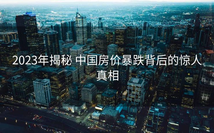 2023年揭秘 中国房价暴跌背后的惊人真相
