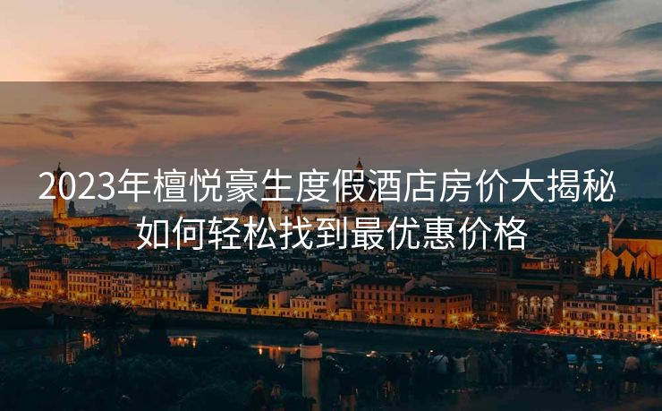 2023年檀悦豪生度假酒店房价大揭秘 如何轻松找到最优惠价格