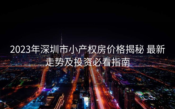 2023年深圳市小产权房价格揭秘 最新走势及投资必看指南