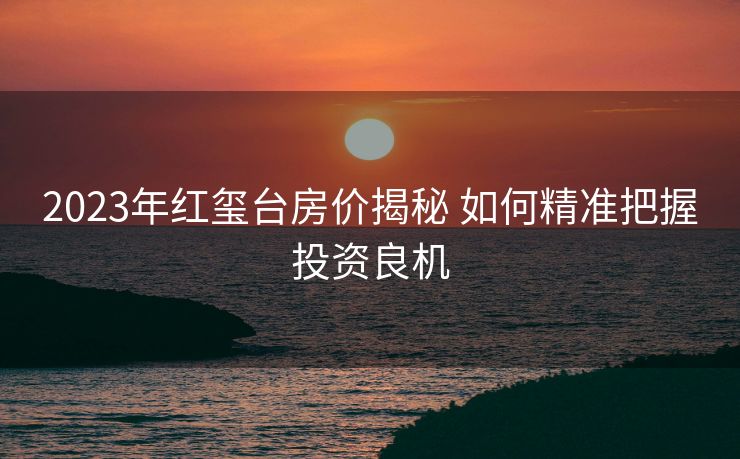 2023年红玺台房价揭秘 如何精准把握投资良机