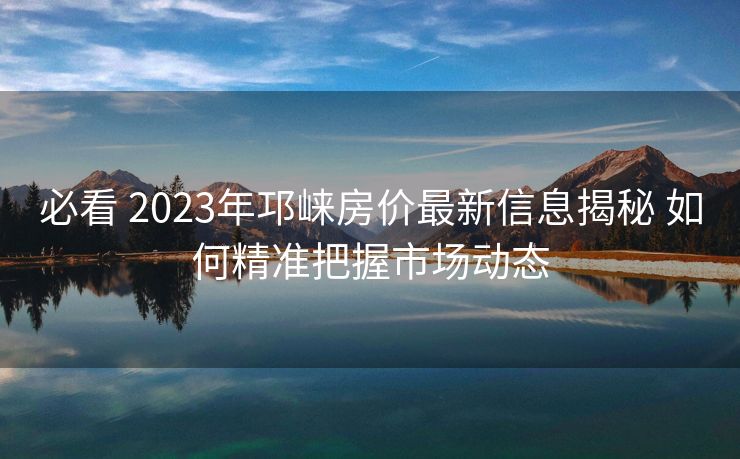 必看 2023年邛崃房价最新信息揭秘 如何精准把握市场动态