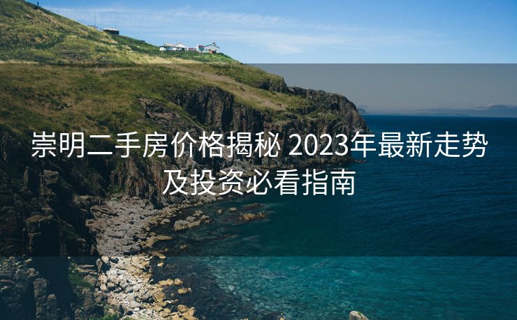 崇明二手房价格揭秘 2023年最新走势及投资必看指南