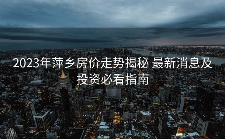 2023年萍乡房价走势揭秘 最新消息及投资必看指南