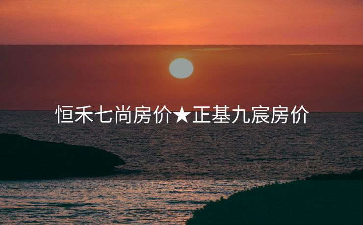 恒禾七尚房价★正基九宸房价