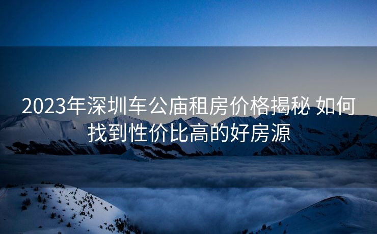 2023年深圳车公庙租房价格揭秘 如何找到性价比高的好房源