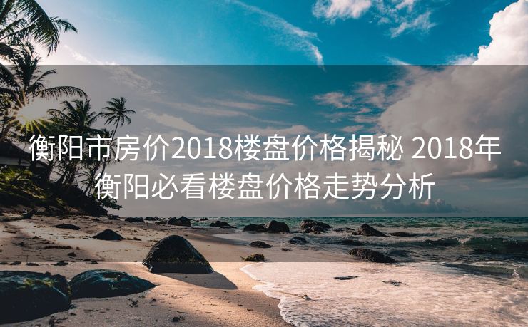 衡阳市房价2018楼盘价格揭秘 2018年衡阳必看楼盘价格走势分析