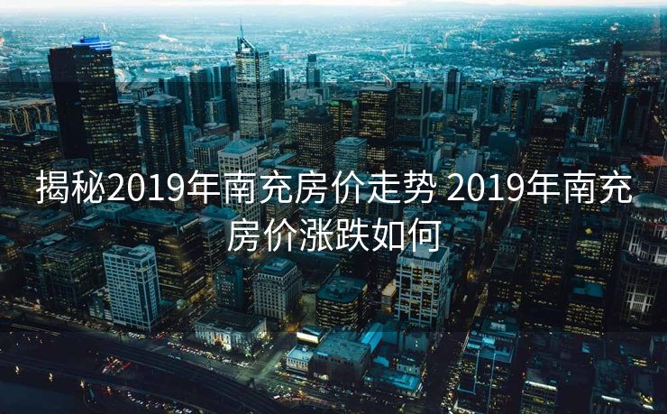 揭秘2019年南充房价走势 2019年南充房价涨跌如何