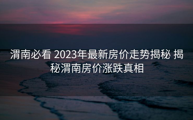 渭南必看 2023年最新房价走势揭秘 揭秘渭南房价涨跌真相
