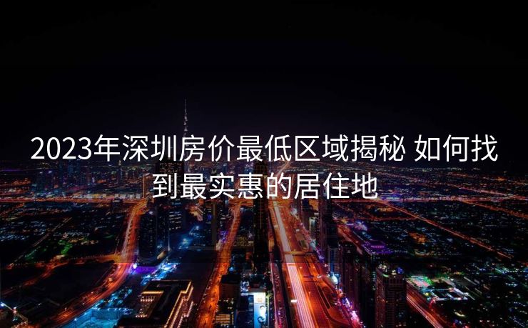 2023年深圳房价最低区域揭秘 如何找到最实惠的居住地 2023年深圳房价最低区域揭秘 如何找到最实惠的居住地