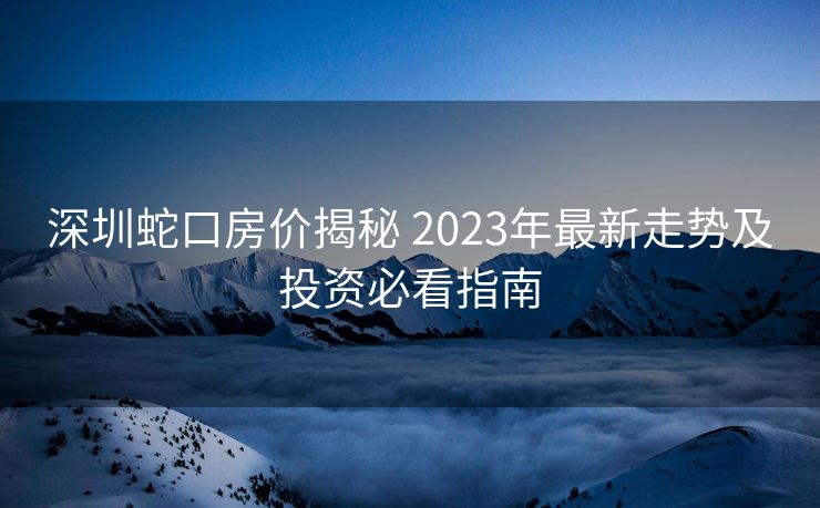 深圳蛇口房价揭秘 2023年最新走势及投资必看指南