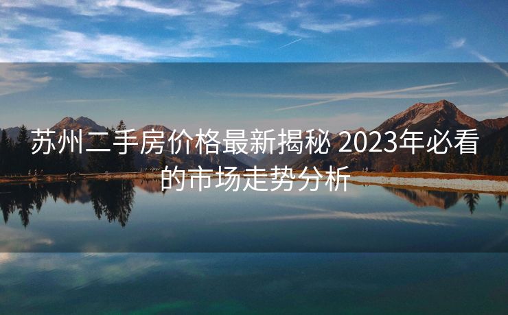 苏州二手房价格最新揭秘 2023年必看的市场走势分析