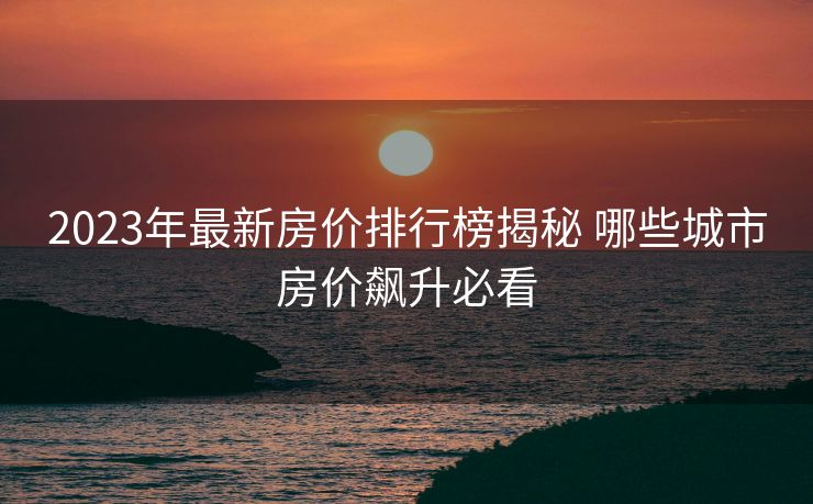 2023年最新房价排行榜揭秘 哪些城市房价飙升必看