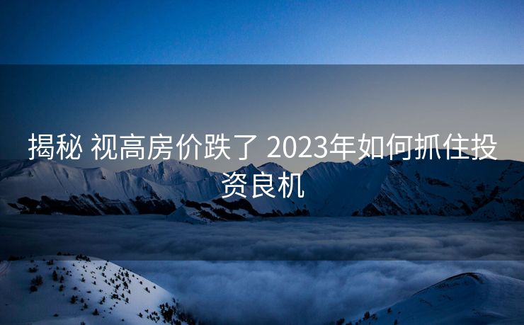揭秘 视高房价跌了 2023年如何抓住投资良机