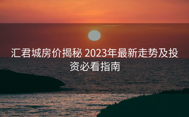 汇君城房价揭秘 2023年最新走势及投资必看指南