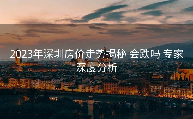 2023年深圳房价走势揭秘 会跌吗 专家深度分析