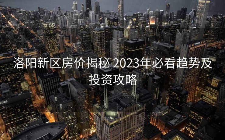 洛阳新区房价揭秘 2023年必看趋势及投资攻略