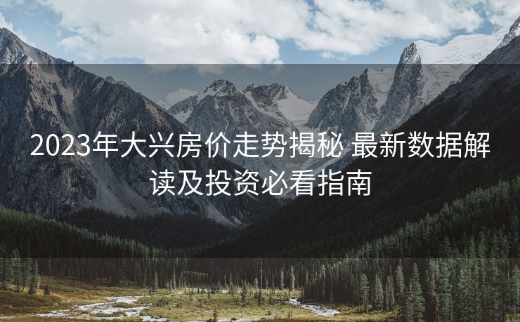 2023年大兴房价走势揭秘 最新数据解读及投资必看指南