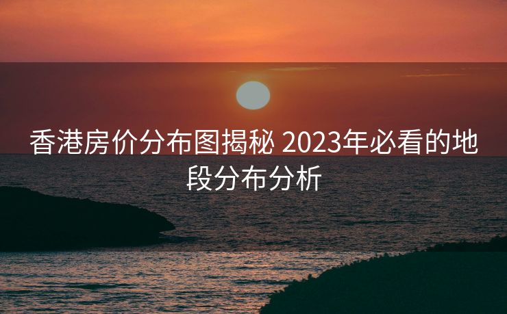 香港房价分布图揭秘 2023年必看的地段分布分析