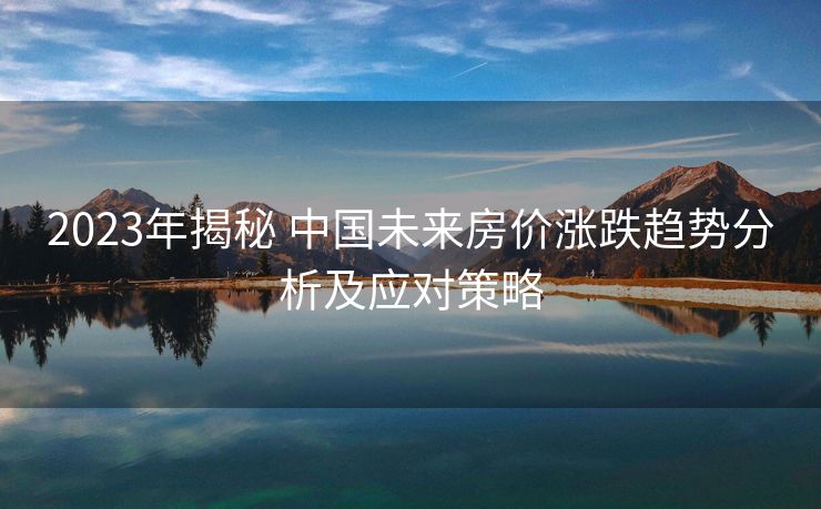 2023年揭秘 中国未来房价涨跌趋势分析及应对策略