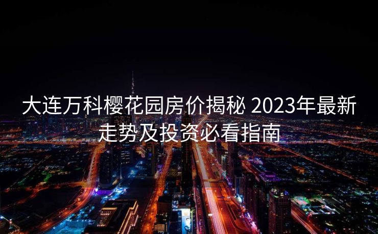 大连万科樱花园房价揭秘 2023年最新走势及投资必看指南