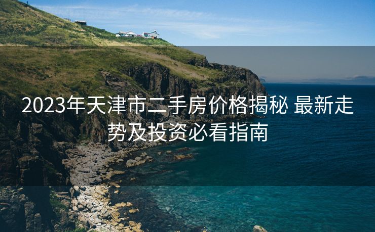 2023年天津市二手房价格揭秘 最新走势及投资必看指南