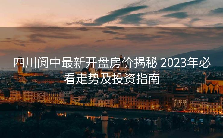 四川阆中最新开盘房价揭秘 2023年必看走势及投资指南