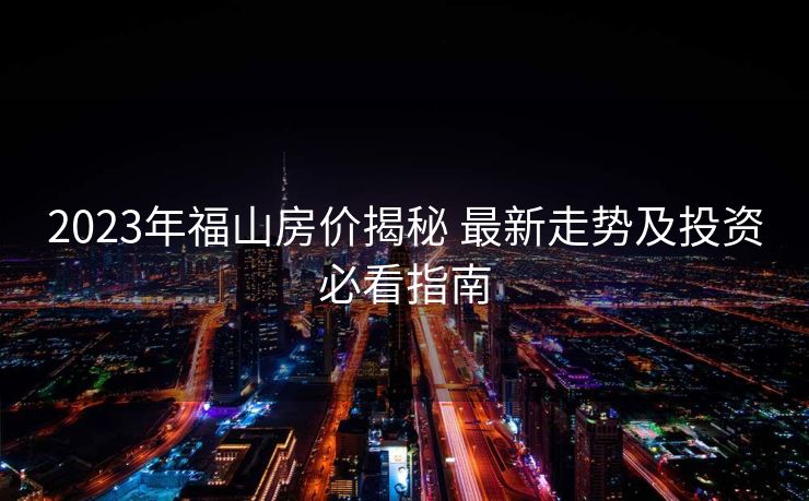 2023年福山房价揭秘 最新走势及投资必看指南