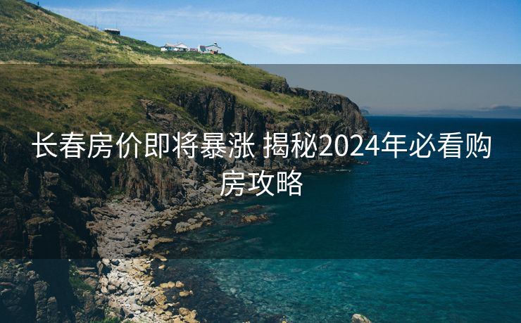 长春房价即将暴涨 揭秘2024年必看购房攻略