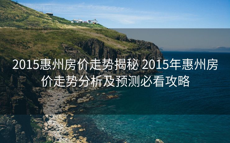 2015惠州房价走势揭秘 2015年惠州房价走势分析及预测必看攻略