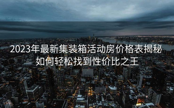 2023年最新集装箱活动房价格表揭秘 如何轻松找到性价比之王