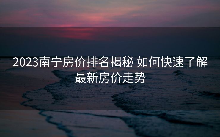 2023南宁房价排名揭秘 如何快速了解最新房价走势