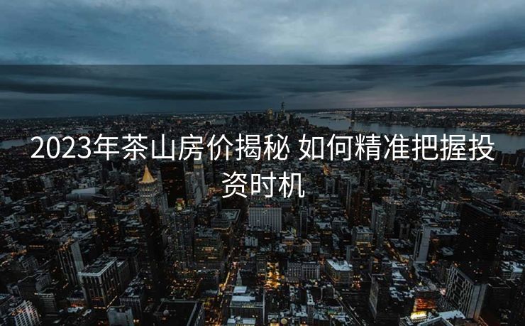 2023年茶山房价揭秘 如何精准把握投资时机