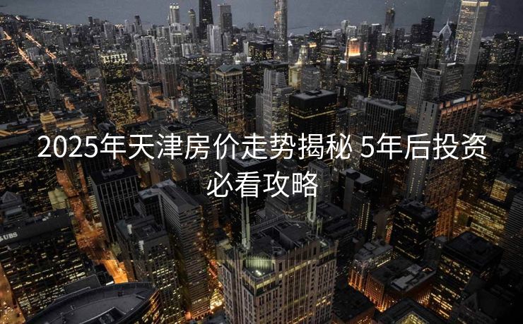 2025年天津房价走势揭秘 5年后投资必看攻略