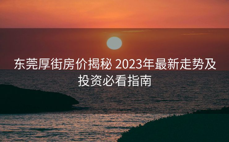东莞厚街房价揭秘 2023年最新走势及投资必看指南