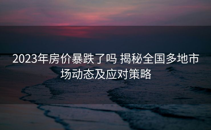 2023年房价暴跌了吗 揭秘全国多地市场动态及应对策略