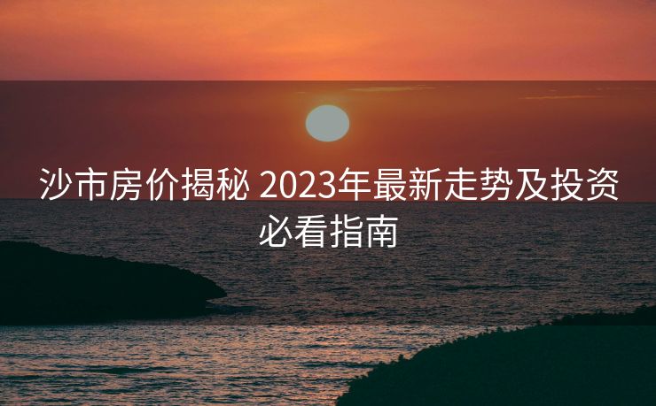 沙市房价揭秘 2023年最新走势及投资必看指南