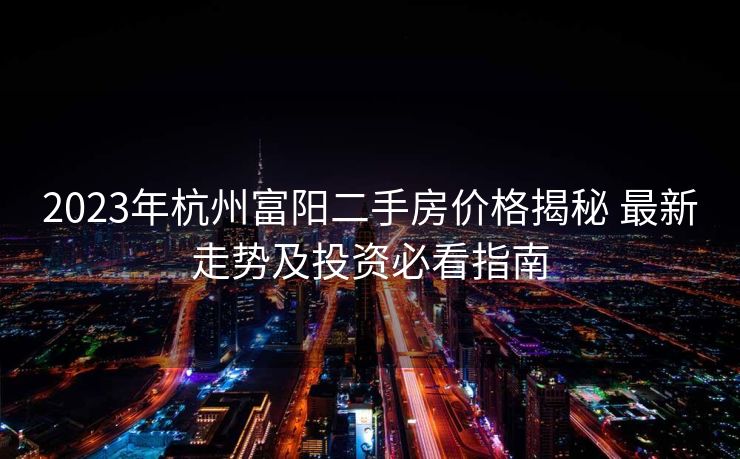 2023年杭州富阳二手房价格揭秘 最新走势及投资必看指南