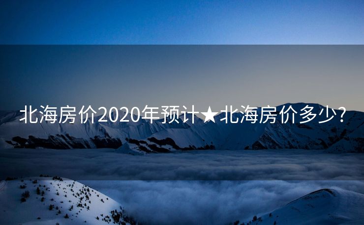 北海房价2020年预计★北海房价多少?