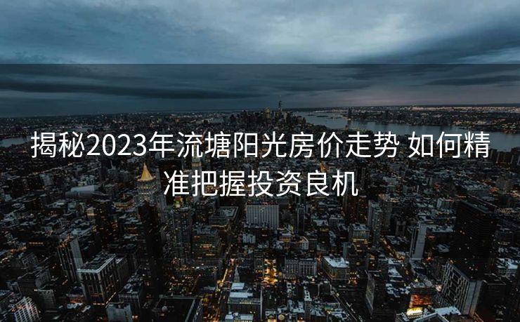 揭秘2023年流塘阳光房价走势 如何精准把握投资良机