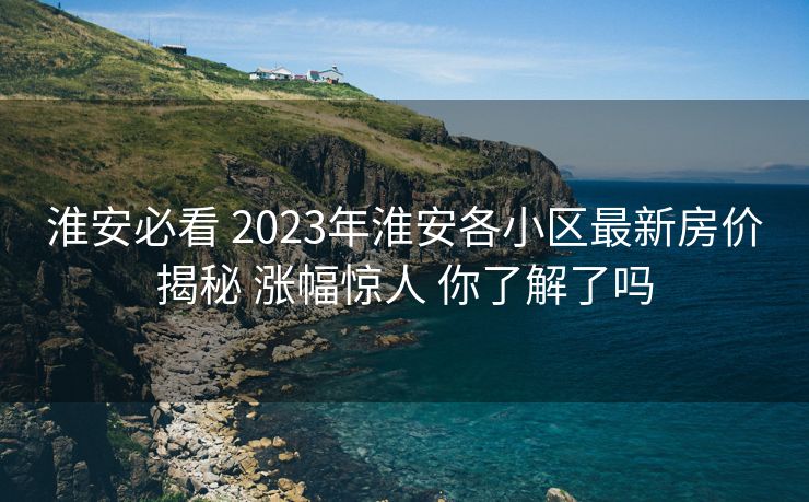 淮安必看 2023年淮安各小区最新房价揭秘 涨幅惊人 你了解了吗
