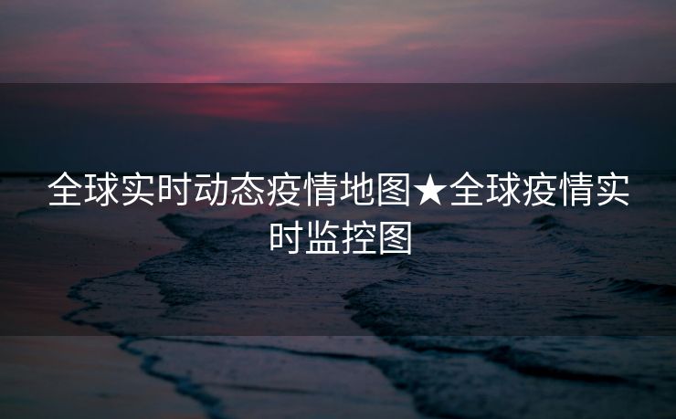 全球实时动态疫情地图★全球疫情实时监控图