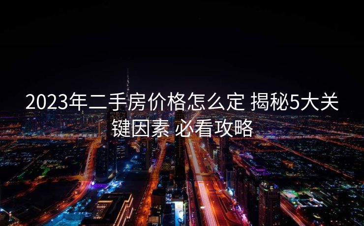 2023年二手房价格怎么定 揭秘5大关键因素 必看攻略