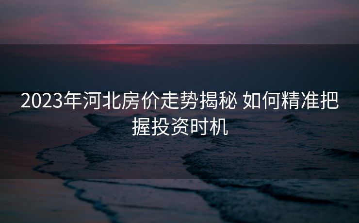 2023年河北房价走势揭秘 如何精准把握投资时机