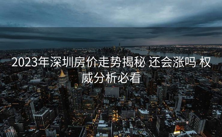 2023年深圳房价走势揭秘 还会涨吗 权威分析必看