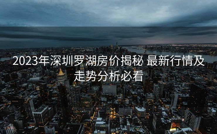 2023年深圳罗湖房价揭秘 最新行情及走势分析必看
