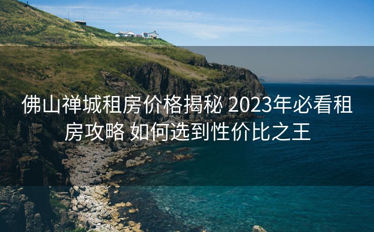佛山禅城租房价格揭秘 2023年必看租房攻略 如何选到性价比之王