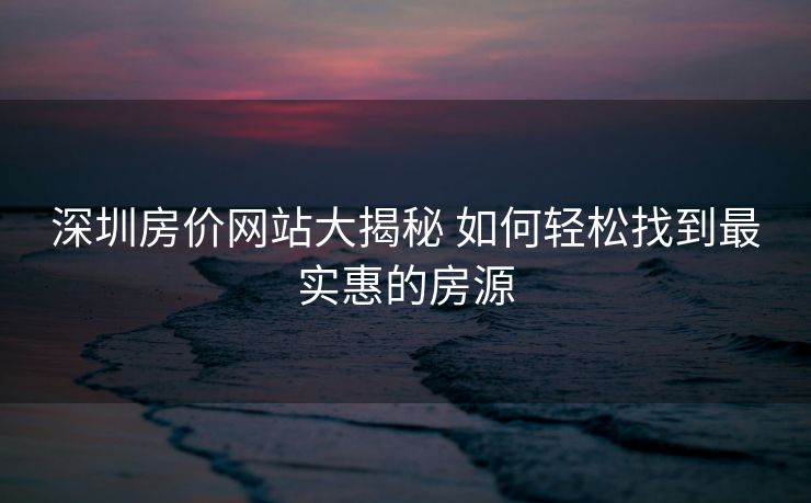 深圳房价网站大揭秘 如何轻松找到最实惠的房源