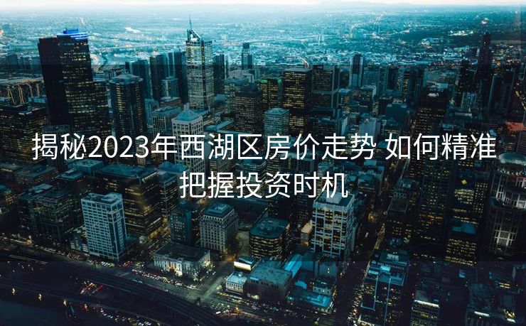 揭秘2023年西湖区房价走势 如何精准把握投资时机