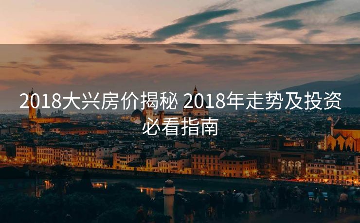 2018大兴房价揭秘 2018年走势及投资必看指南